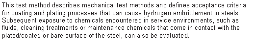 Text Box: This test method describes mechanical test methods and defines acceptance criteria for coating and plating processes that can cause hydrogen embrittlement in steels. Subsequent exposure to chemicals encountered in service environments, such as fluids, cleaning treatments or maintenance chemicals that come in contact with the plated/coated or bare surface of the steel, can also be evaluated.